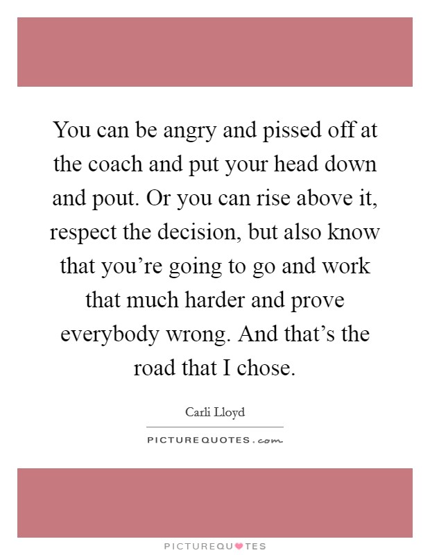 You can be angry and pissed off at the coach and put your head down and pout. Or you can rise above it, respect the decision, but also know that you're going to go and work that much harder and prove everybody wrong. And that's the road that I chose Picture Quote #1