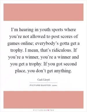 I’m hearing in youth sports where you’re not allowed to post scores of games online; everybody’s gotta get a trophy. I mean, that’s ridiculous. If you’re a winner, you’re a winner and you get a trophy. If you got second place, you don’t get anything Picture Quote #1