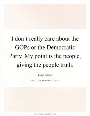 I don’t really care about the GOPs or the Democratic Party. My point is the people, giving the people truth Picture Quote #1