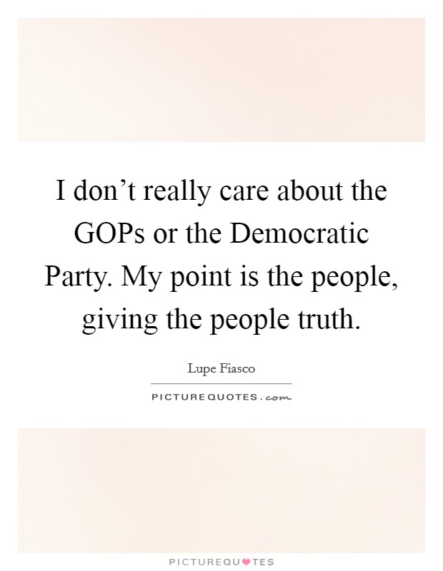 I don't really care about the GOPs or the Democratic Party. My point is the people, giving the people truth Picture Quote #1