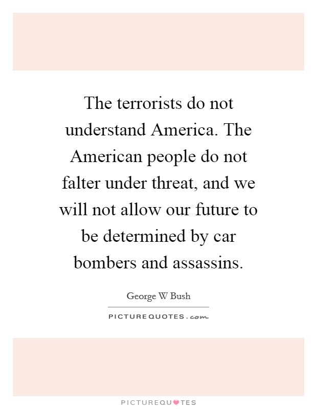 The terrorists do not understand America. The American people do not falter under threat, and we will not allow our future to be determined by car bombers and assassins Picture Quote #1