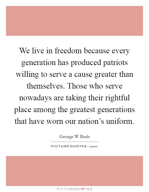 We live in freedom because every generation has produced patriots willing to serve a cause greater than themselves. Those who serve nowadays are taking their rightful place among the greatest generations that have worn our nation's uniform Picture Quote #1