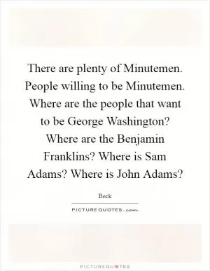 There are plenty of Minutemen. People willing to be Minutemen. Where are the people that want to be George Washington? Where are the Benjamin Franklins? Where is Sam Adams? Where is John Adams? Picture Quote #1