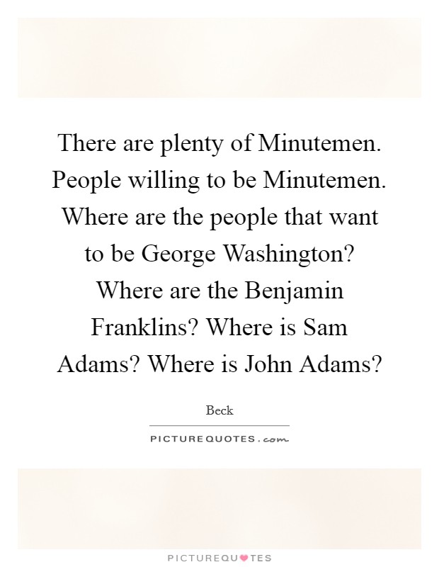 There are plenty of Minutemen. People willing to be Minutemen. Where are the people that want to be George Washington? Where are the Benjamin Franklins? Where is Sam Adams? Where is John Adams? Picture Quote #1