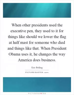 When other presidents used the executive pen, they used to it for things like should we lower the flag at half mast for someone who died and things like that. When President Obama uses it, he changes the way America does business Picture Quote #1