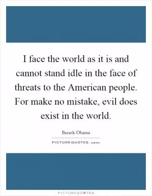I face the world as it is and cannot stand idle in the face of threats to the American people. For make no mistake, evil does exist in the world Picture Quote #1