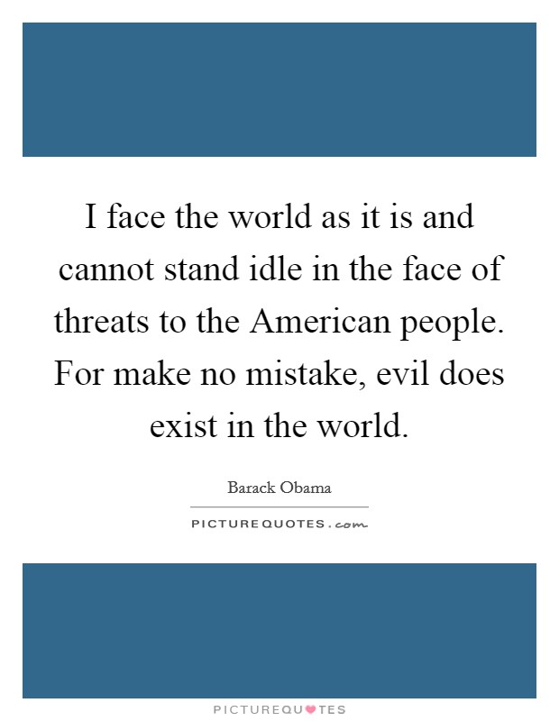 I face the world as it is and cannot stand idle in the face of threats to the American people. For make no mistake, evil does exist in the world Picture Quote #1