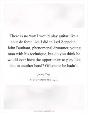 There is no way I would play guitar like a tour de force like I did in Led Zeppelin. John Bonham, phenomenal drummer, young man with his technique, but do you think he would ever have the opportunity to play like that in another band? Of course he hadn’t Picture Quote #1
