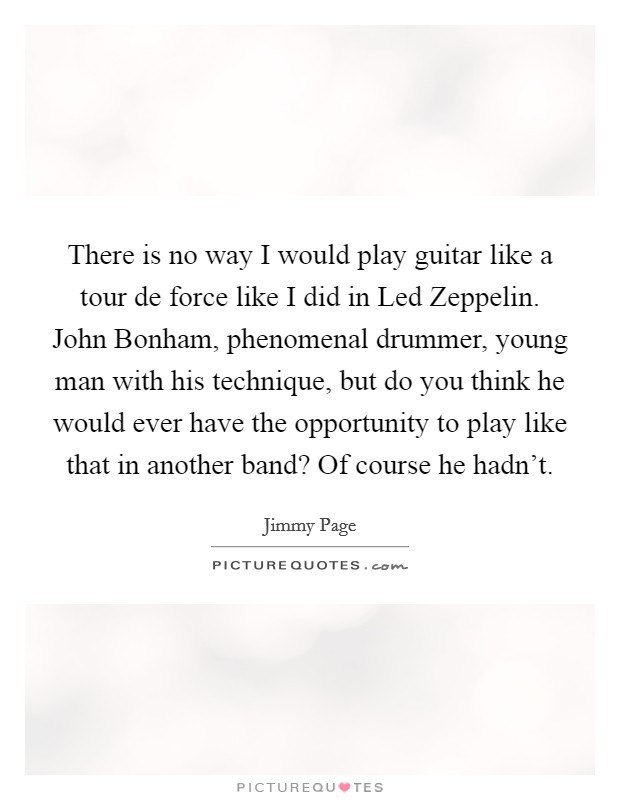 There is no way I would play guitar like a tour de force like I did in Led Zeppelin. John Bonham, phenomenal drummer, young man with his technique, but do you think he would ever have the opportunity to play like that in another band? Of course he hadn't Picture Quote #1
