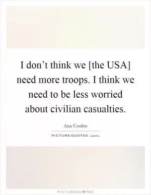 I don’t think we [the USA] need more troops. I think we need to be less worried about civilian casualties Picture Quote #1