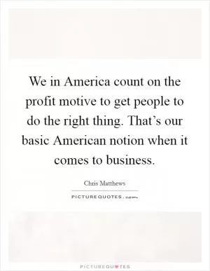 We in America count on the profit motive to get people to do the right thing. That’s our basic American notion when it comes to business Picture Quote #1