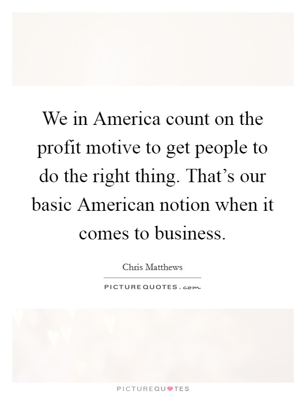 We in America count on the profit motive to get people to do the right thing. That's our basic American notion when it comes to business Picture Quote #1