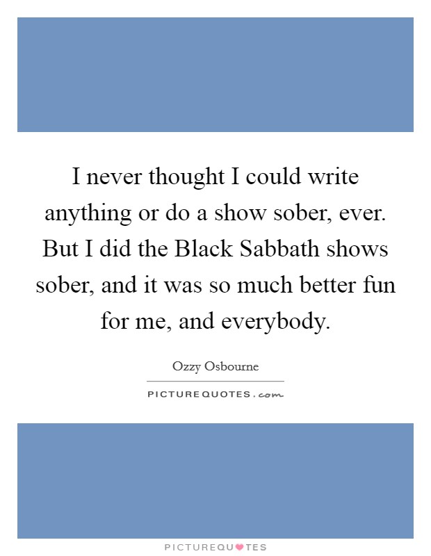 I never thought I could write anything or do a show sober, ever. But I did the Black Sabbath shows sober, and it was so much better fun for me, and everybody Picture Quote #1