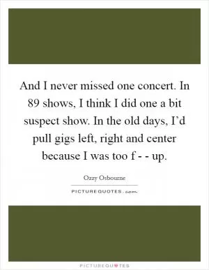 And I never missed one concert. In 89 shows, I think I did one a bit suspect show. In the old days, I’d pull gigs left, right and center because I was too f - - up Picture Quote #1