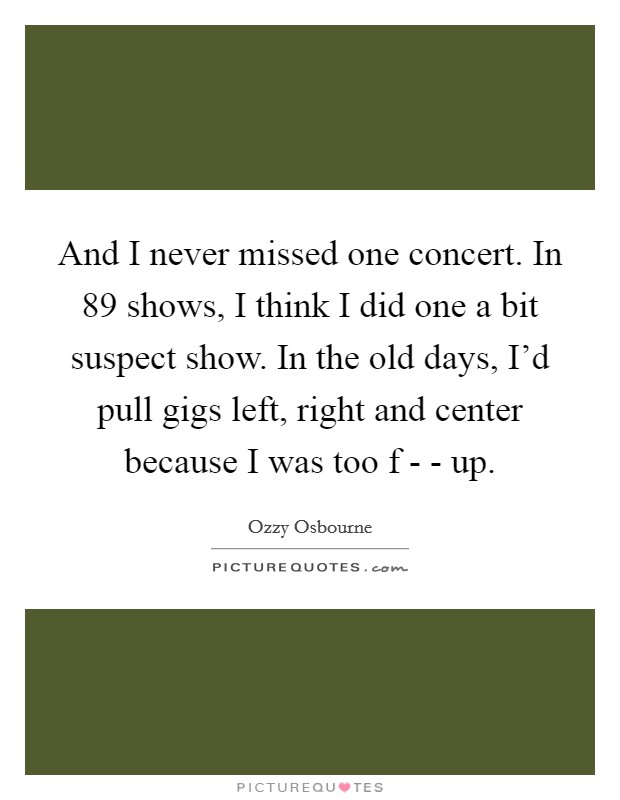 And I never missed one concert. In 89 shows, I think I did one a bit suspect show. In the old days, I'd pull gigs left, right and center because I was too f - - up Picture Quote #1