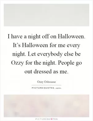 I have a night off on Halloween. It’s Halloween for me every night. Let everybody else be Ozzy for the night. People go out dressed as me Picture Quote #1