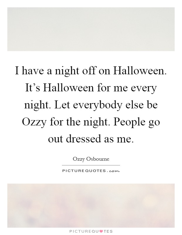 I have a night off on Halloween. It's Halloween for me every night. Let everybody else be Ozzy for the night. People go out dressed as me Picture Quote #1