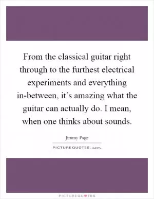 From the classical guitar right through to the furthest electrical experiments and everything in-between, it’s amazing what the guitar can actually do. I mean, when one thinks about sounds Picture Quote #1