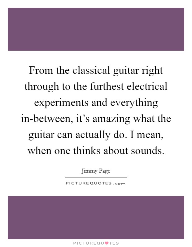 From the classical guitar right through to the furthest electrical experiments and everything in-between, it's amazing what the guitar can actually do. I mean, when one thinks about sounds Picture Quote #1