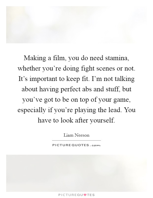 Making a film, you do need stamina, whether you're doing fight scenes or not. It's important to keep fit. I'm not talking about having perfect abs and stuff, but you've got to be on top of your game, especially if you're playing the lead. You have to look after yourself Picture Quote #1