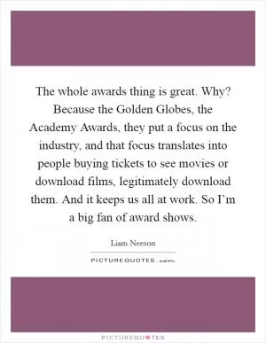 The whole awards thing is great. Why? Because the Golden Globes, the Academy Awards, they put a focus on the industry, and that focus translates into people buying tickets to see movies or download films, legitimately download them. And it keeps us all at work. So I’m a big fan of award shows Picture Quote #1