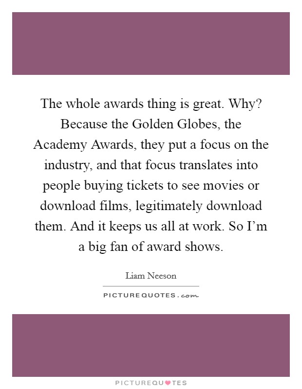 The whole awards thing is great. Why? Because the Golden Globes, the Academy Awards, they put a focus on the industry, and that focus translates into people buying tickets to see movies or download films, legitimately download them. And it keeps us all at work. So I'm a big fan of award shows Picture Quote #1
