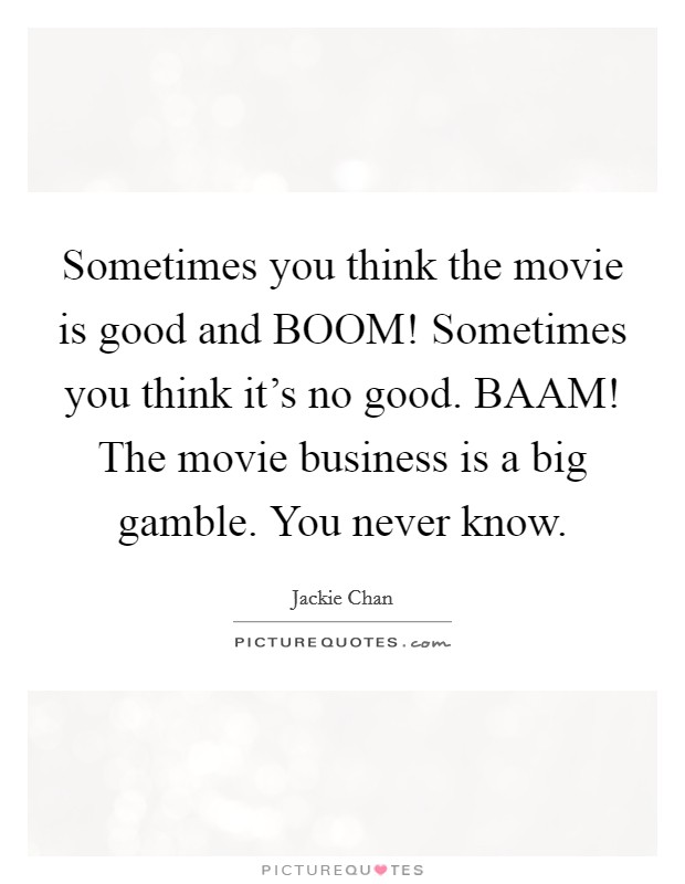 Sometimes you think the movie is good and BOOM! Sometimes you think it's no good. BAAM! The movie business is a big gamble. You never know Picture Quote #1