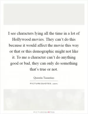 I see characters lying all the time in a lot of Hollywood movies. They can’t do this because it would affect the movie this way or that or this demographic might not like it. To me a character can’t do anything good or bad, they can only do something that’s true or not Picture Quote #1