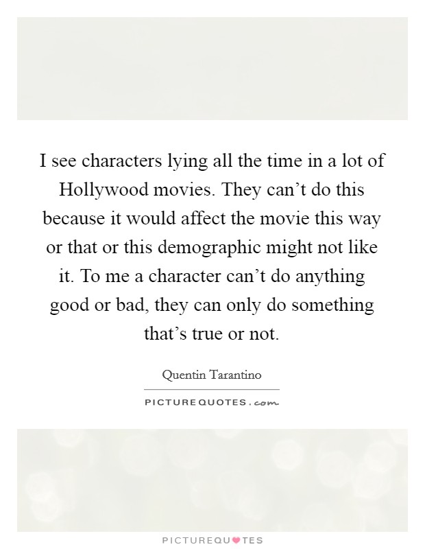 I see characters lying all the time in a lot of Hollywood movies. They can't do this because it would affect the movie this way or that or this demographic might not like it. To me a character can't do anything good or bad, they can only do something that's true or not Picture Quote #1