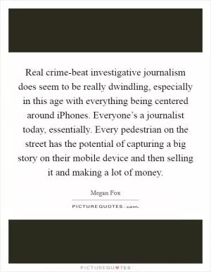 Real crime-beat investigative journalism does seem to be really dwindling, especially in this age with everything being centered around iPhones. Everyone’s a journalist today, essentially. Every pedestrian on the street has the potential of capturing a big story on their mobile device and then selling it and making a lot of money Picture Quote #1