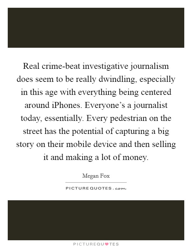 Real crime-beat investigative journalism does seem to be really dwindling, especially in this age with everything being centered around iPhones. Everyone's a journalist today, essentially. Every pedestrian on the street has the potential of capturing a big story on their mobile device and then selling it and making a lot of money Picture Quote #1