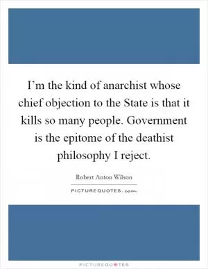 I’m the kind of anarchist whose chief objection to the State is that it kills so many people. Government is the epitome of the deathist philosophy I reject Picture Quote #1