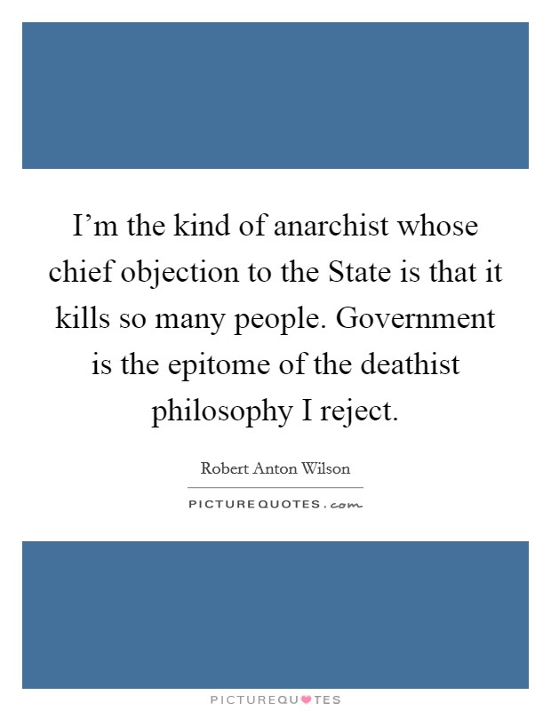 I'm the kind of anarchist whose chief objection to the State is that it kills so many people. Government is the epitome of the deathist philosophy I reject Picture Quote #1