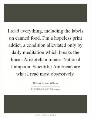 I read everything, including the labels on canned food. I’m a hopeless print addict, a condition alleviated only by daily meditation which breaks the linear-Aristotelian trance. National Lampoon, Scientific American are what I read most obsessively Picture Quote #1