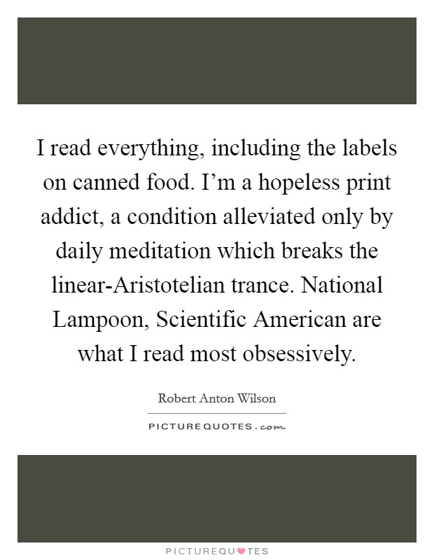 I read everything, including the labels on canned food. I'm a hopeless print addict, a condition alleviated only by daily meditation which breaks the linear-Aristotelian trance. National Lampoon, Scientific American are what I read most obsessively Picture Quote #1