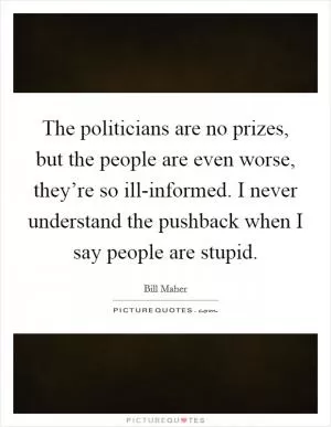 The politicians are no prizes, but the people are even worse, they’re so ill-informed. I never understand the pushback when I say people are stupid Picture Quote #1
