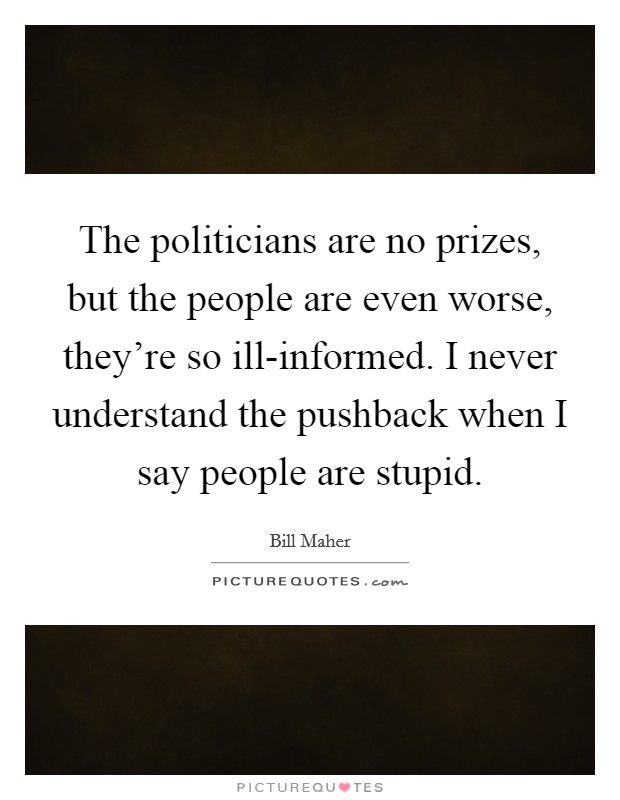 The politicians are no prizes, but the people are even worse, they're so ill-informed. I never understand the pushback when I say people are stupid Picture Quote #1