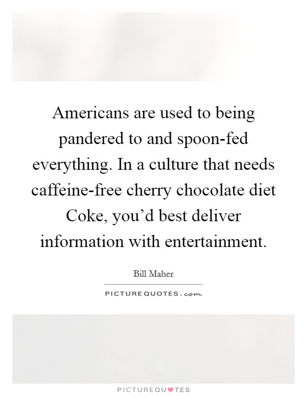 Americans are used to being pandered to and spoon-fed everything. In a culture that needs caffeine-free cherry chocolate diet Coke, you'd best deliver information with entertainment Picture Quote #1