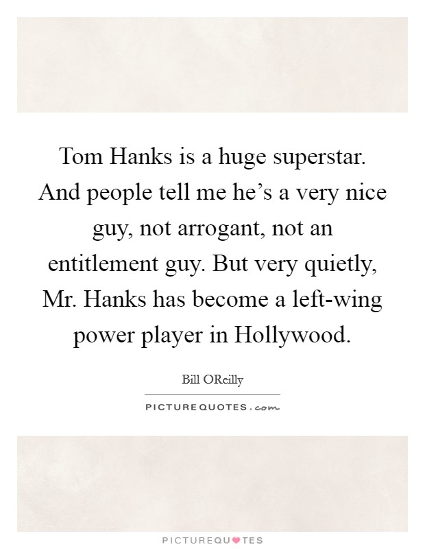 Tom Hanks is a huge superstar. And people tell me he's a very nice guy, not arrogant, not an entitlement guy. But very quietly, Mr. Hanks has become a left-wing power player in Hollywood Picture Quote #1