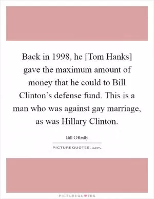 Back in 1998, he [Tom Hanks] gave the maximum amount of money that he could to Bill Clinton’s defense fund. This is a man who was against gay marriage, as was Hillary Clinton Picture Quote #1