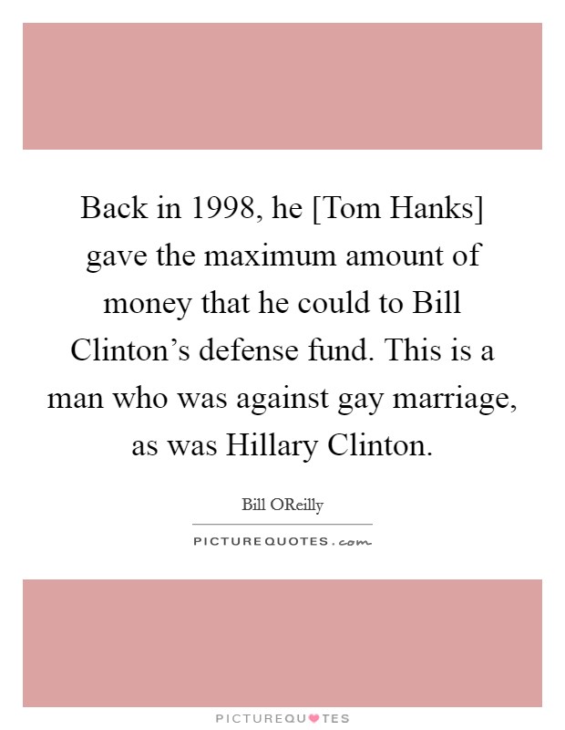 Back in 1998, he [Tom Hanks] gave the maximum amount of money that he could to Bill Clinton's defense fund. This is a man who was against gay marriage, as was Hillary Clinton Picture Quote #1