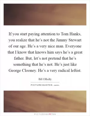 If you start paying attention to Tom Hanks, you realize that he’s not the Jimmy Stewart of our age. He’s a very nice man. Everyone that I know that knows him says he’s a great father. But, let’s not pretend that he’s something that he’s not. He’s just like George Clooney. He’s a very radical leftist Picture Quote #1