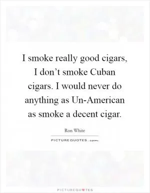 I smoke really good cigars, I don’t smoke Cuban cigars. I would never do anything as Un-American as smoke a decent cigar Picture Quote #1