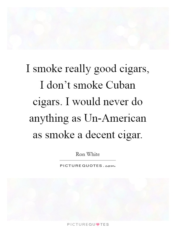 I smoke really good cigars, I don't smoke Cuban cigars. I would never do anything as Un-American as smoke a decent cigar Picture Quote #1