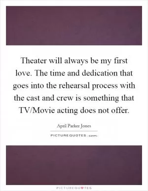 Theater will always be my first love. The time and dedication that goes into the rehearsal process with the cast and crew is something that TV/Movie acting does not offer Picture Quote #1
