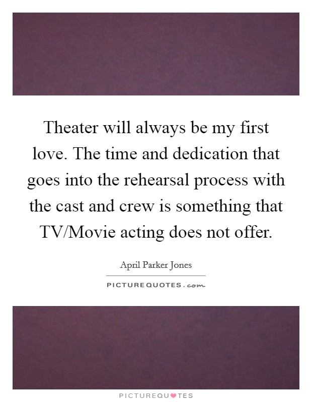 Theater will always be my first love. The time and dedication that goes into the rehearsal process with the cast and crew is something that TV/Movie acting does not offer Picture Quote #1