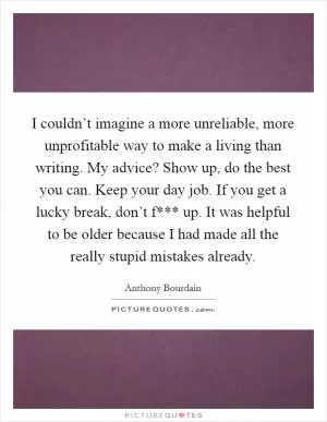 I couldn’t imagine a more unreliable, more unprofitable way to make a living than writing. My advice? Show up, do the best you can. Keep your day job. If you get a lucky break, don’t f*** up. It was helpful to be older because I had made all the really stupid mistakes already Picture Quote #1