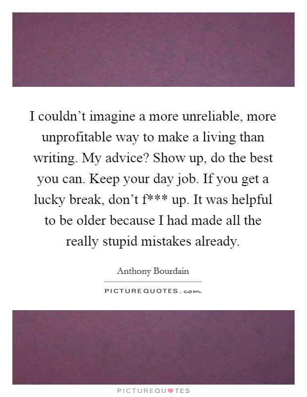 I couldn't imagine a more unreliable, more unprofitable way to make a living than writing. My advice? Show up, do the best you can. Keep your day job. If you get a lucky break, don't f*** up. It was helpful to be older because I had made all the really stupid mistakes already Picture Quote #1