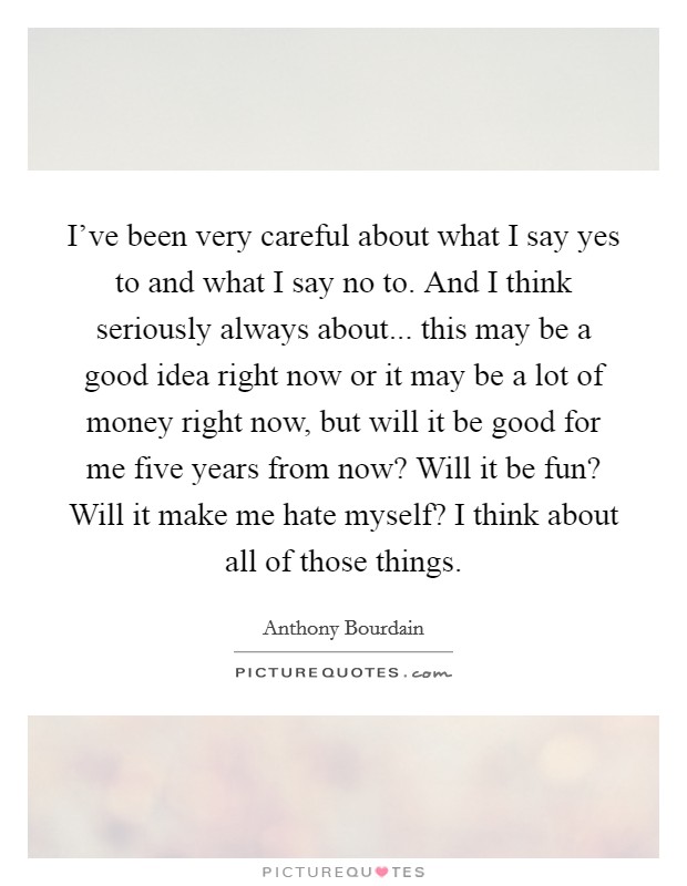 I've been very careful about what I say yes to and what I say no to. And I think seriously always about... this may be a good idea right now or it may be a lot of money right now, but will it be good for me five years from now? Will it be fun? Will it make me hate myself? I think about all of those things Picture Quote #1