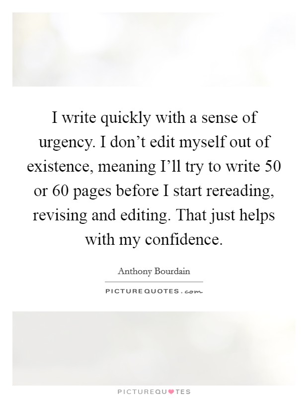 I write quickly with a sense of urgency. I don't edit myself out of existence, meaning I'll try to write 50 or 60 pages before I start rereading, revising and editing. That just helps with my confidence Picture Quote #1